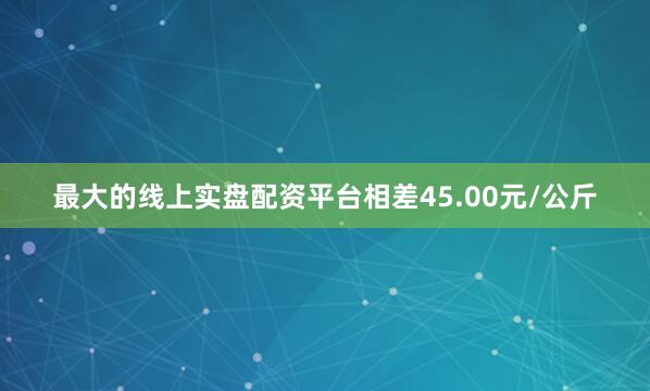 最大的线上实盘配资平台相差45.00元/公斤