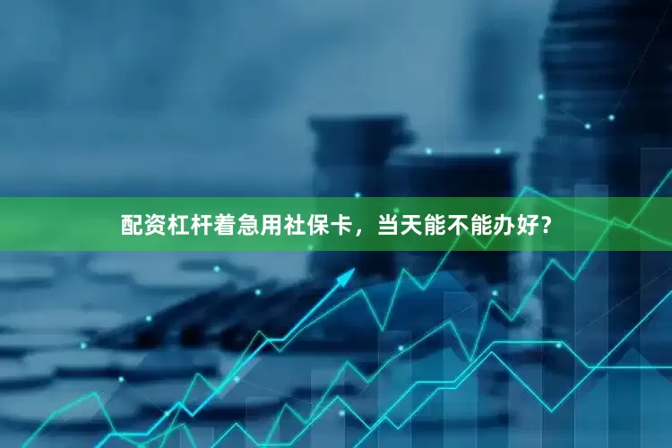 配资杠杆着急用社保卡，当天能不能办好？