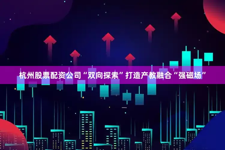 杭州股票配资公司“双向探索”打造产教融合“强磁场”