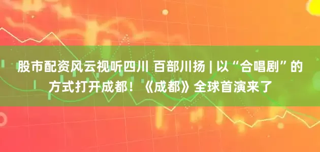 股市配资风云视听四川 百部川扬 | 以“合唱剧”的方式打开成都！《成都》全球首演来了