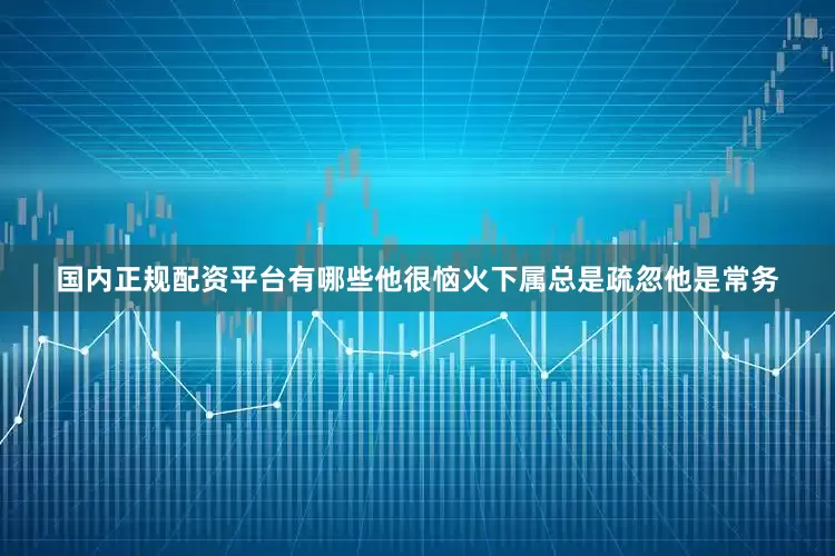 国内正规配资平台有哪些他很恼火下属总是疏忽他是常务