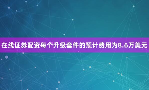 在线证券配资每个升级套件的预计费用为8.6万美元