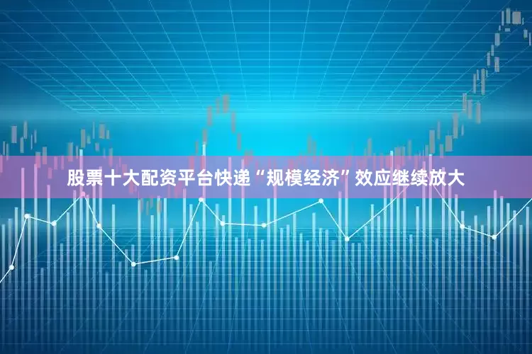股票十大配资平台快递“规模经济”效应继续放大