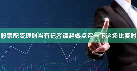 股票配资理财当有记者请赵睿点评一下这场比赛时