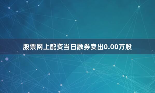 股票网上配资当日融券卖出0.00万股