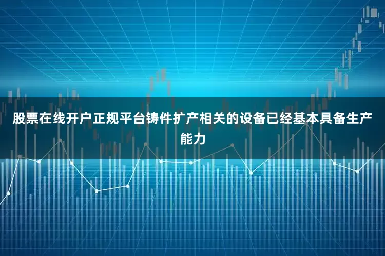 股票在线开户正规平台铸件扩产相关的设备已经基本具备生产能力