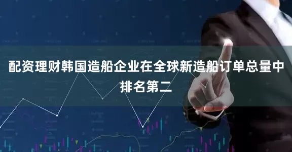 配资理财韩国造船企业在全球新造船订单总量中排名第二