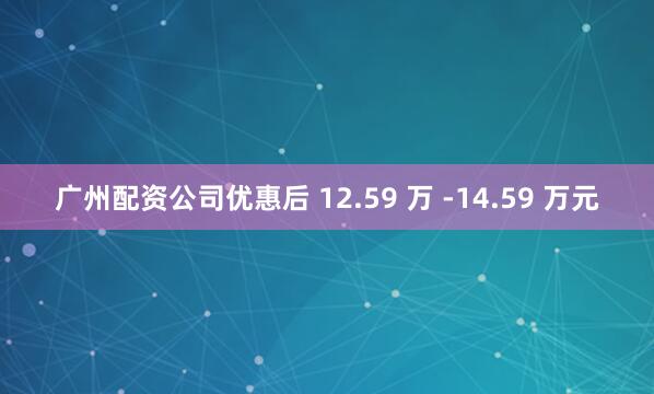 广州配资公司优惠后 12.59 万 -14.59 万元