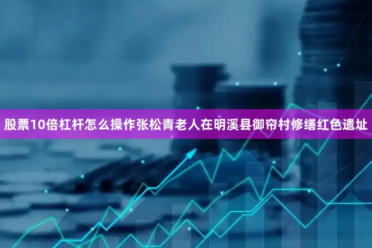 股票10倍杠杆怎么操作张松青老人在明溪县御帘村修缮红色遗址